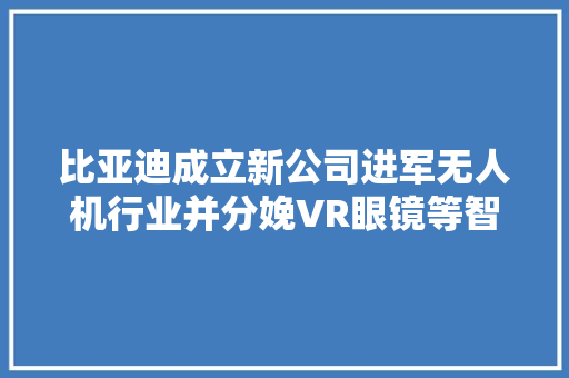 比亚迪成立新公司进军无人机行业并分娩VR眼镜等智能消费设备