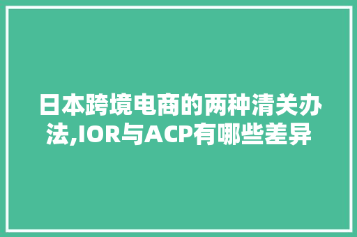 日本跨境电商的两种清关办法,IOR与ACP有哪些差异