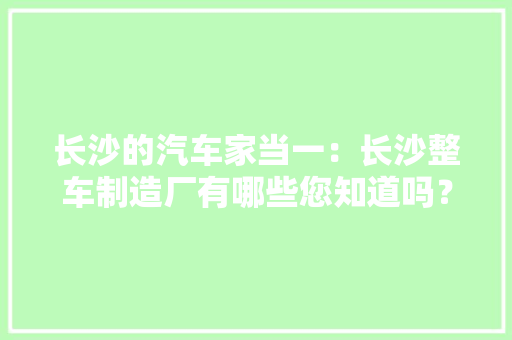 长沙的汽车家当一：长沙整车制造厂有哪些您知道吗？