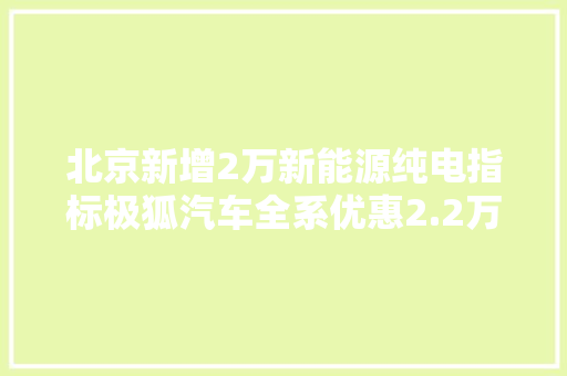 北京新增2万新能源纯电指标极狐汽车全系优惠2.2万-5万元