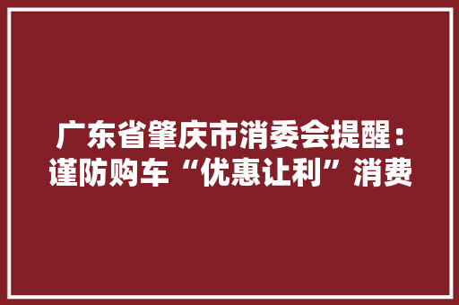 广东省肇庆市消委会提醒：谨防购车“优惠让利”消费陷阱