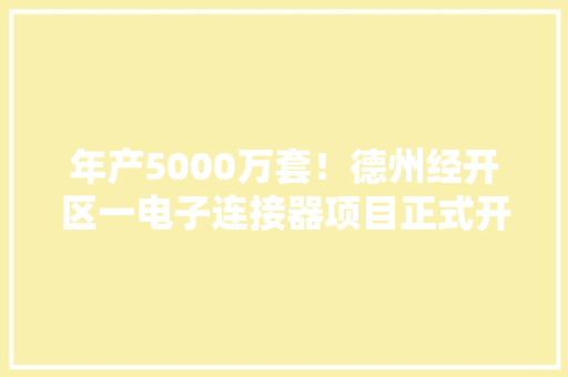 年产5000万套！德州经开区一电子连接器项目正式开工