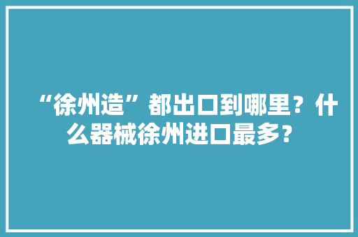 “徐州造”都出口到哪里？什么器械徐州进口最多？
