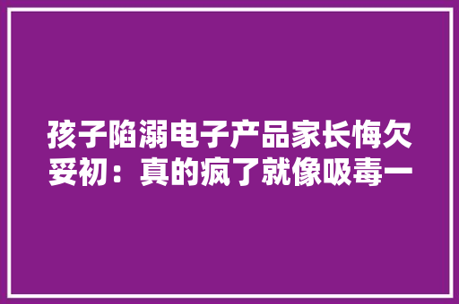 孩子陷溺电子产品家长悔欠妥初：真的疯了就像吸毒一样！