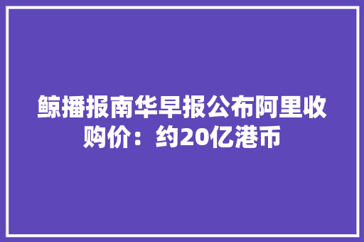 鲸播报南华早报公布阿里收购价：约20亿港币