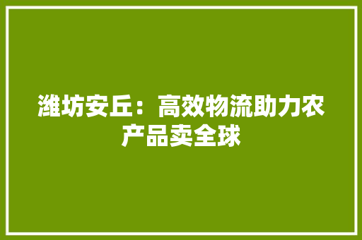 潍坊安丘：高效物流助力农产品卖全球
