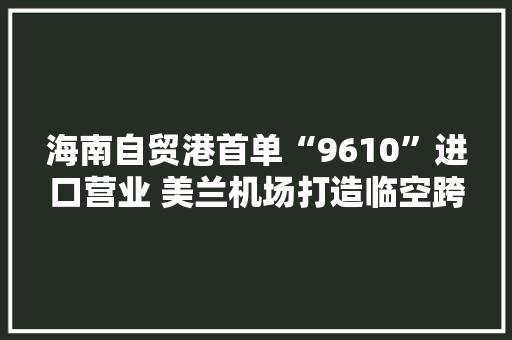 海南自贸港首单“9610”进口营业 美兰机场打造临空跨境电商集聚区