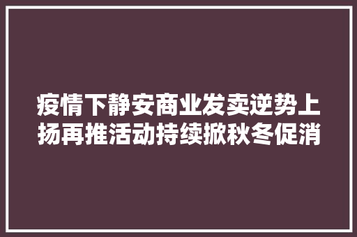 疫情下静安商业发卖逆势上扬再推活动持续掀秋冬促消费热潮
