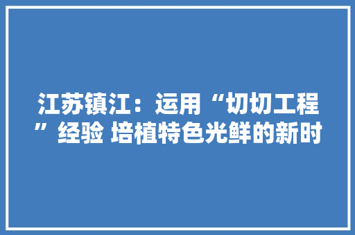 江苏镇江：运用“切切工程”经验 培植特色光鲜的新时代鱼米之乡