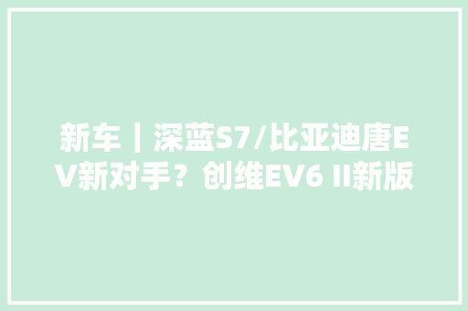 新车｜深蓝S7/比亚迪唐EV新对手？创维EV6 II新版型北京车展上市