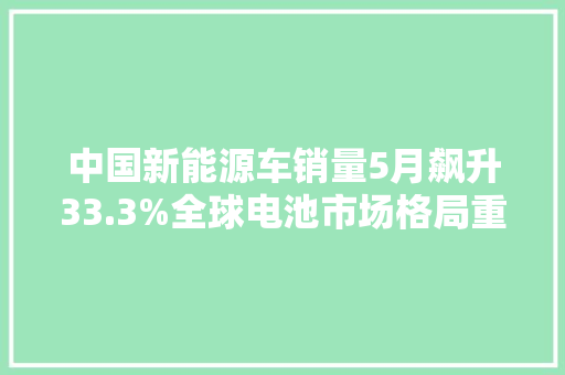 中国新能源车销量5月飙升33.3%全球电池市场格局重塑