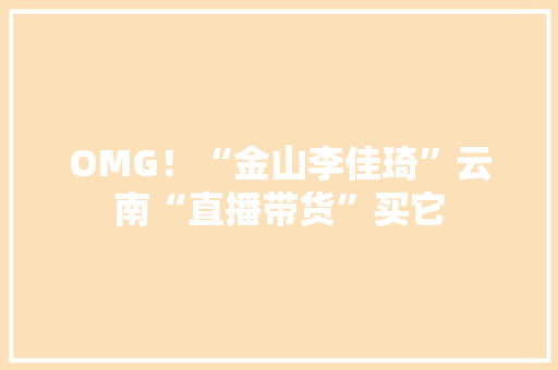 OMG！“金山李佳琦”云南“直播带货”买它