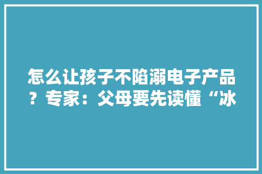 怎么让孩子不陷溺电子产品？专家：父母要先读懂“冰山下的需求”