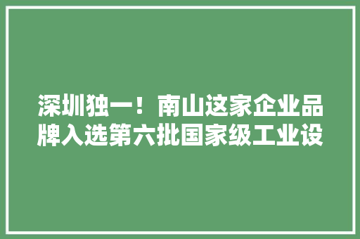 深圳独一！南山这家企业品牌入选第六批国家级工业设计中央名单