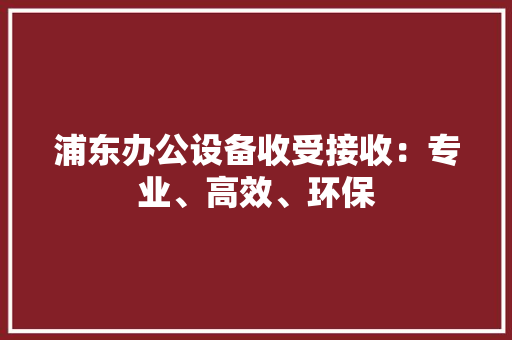 浦东办公设备收受接收：专业、高效、环保