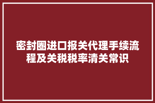 密封圈进口报关代理手续流程及关税税率清关常识