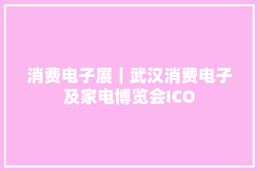 消费电子展｜武汉消费电子及家电博览会ICO