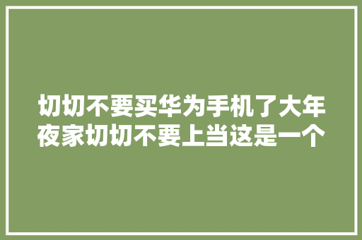 切切不要买华为手机了大年夜家切切不要上当这是一个大年夜阴谋。