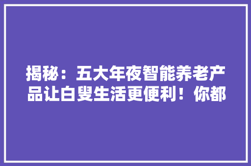 揭秘：五大年夜智能养老产品让白叟生活更便利！你都知道吗？