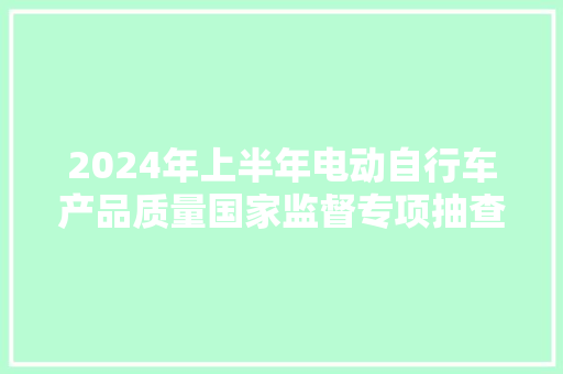 2024年上半年电动自行车产品质量国家监督专项抽查结果情况传递