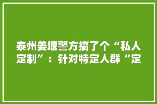 泰州姜堰警方搞了个“私人定制”：针对特定人群“定制”反诈做事