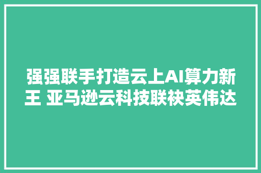 强强联手打造云上AI算力新王 亚马逊云科技联袂英伟达推动AIGC立异