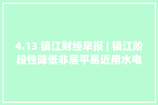 4.13 镇江财经早报 | 镇江阶段性降低非居平易近用水电气价格