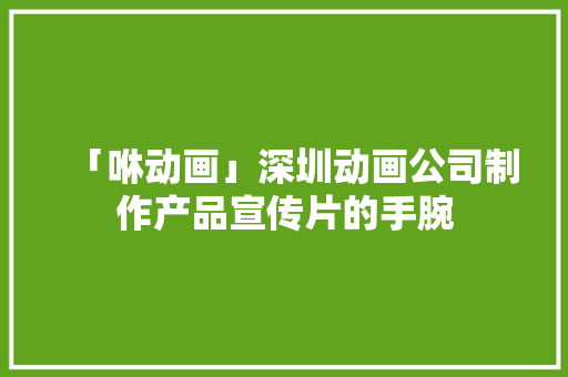 「咻动画」深圳动画公司制作产品宣传片的手腕