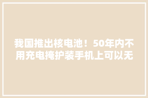 我国推出核电池！50年内不用充电掩护装手机上可以无限续航？