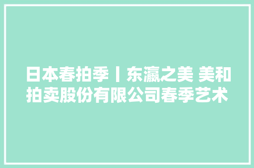日本春拍季丨东瀛之美 美和拍卖股份有限公司春季艺术品拍卖会