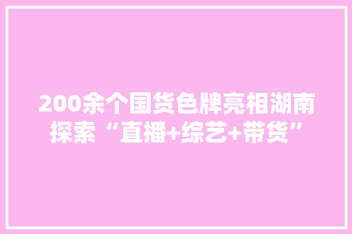 200余个国货色牌亮相湖南探索“直播+综艺+带货”