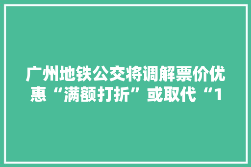 广州地铁公交将调解票价优惠“满额打折”或取代“15次后6折”