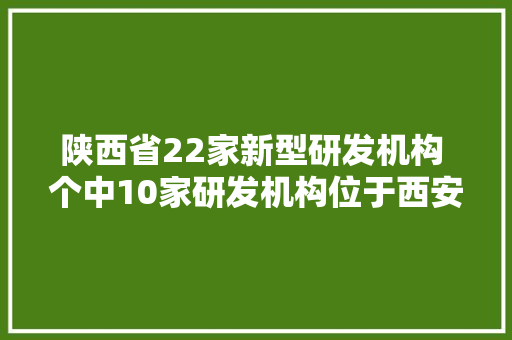 陕西省22家新型研发机构 个中10家研发机构位于西安高新区