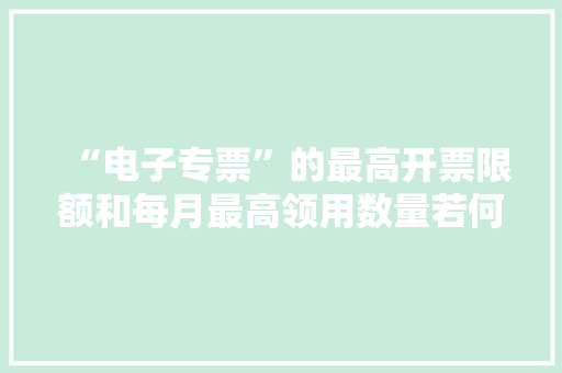“电子专票”的最高开票限额和每月最高领用数量若何确定？