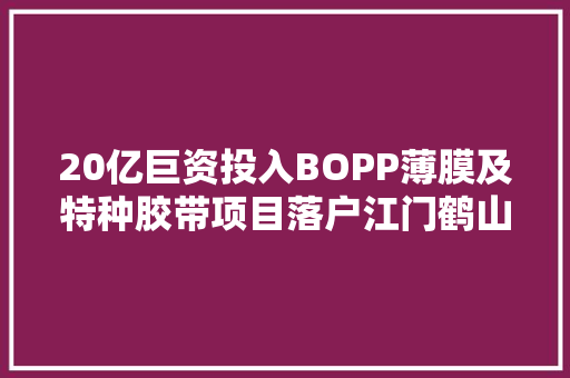 20亿巨资投入BOPP薄膜及特种胶带项目落户江门鹤山