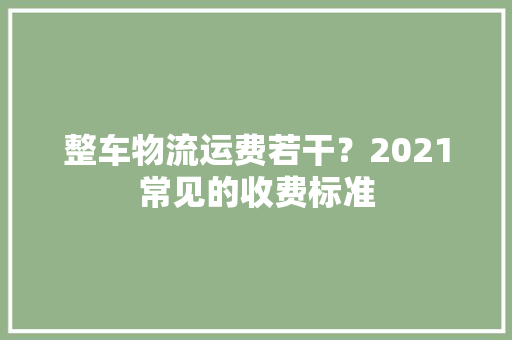整车物流运费若干？2021常见的收费标准