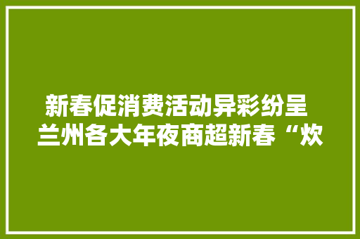 新春促消费活动异彩纷呈 兰州各大年夜商超新春“炊火气”升腾