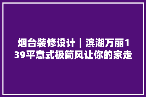烟台装修设计｜滨湖万丽139平意式极简风让你的家走在时尚前沿