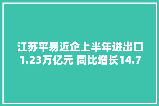 江苏平易近企上半年进出口1.23万亿元 同比增长14.7%