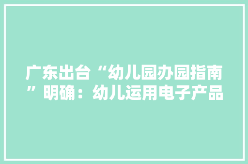 广东出台“幼儿园办园指南”明确：幼儿运用电子产品一天不得超1小时