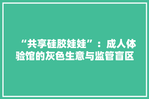 “共享硅胶娃娃”：成人体验馆的灰色生意与监管盲区多半不设招牌藏身在高层写字楼、公寓或酒店内