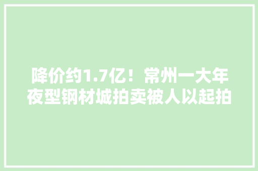 降价约1.7亿！常州一大年夜型钢材城拍卖被人以起拍价1.418亿买下