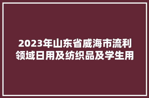 2023年山东省威海市流利领域日用及纺织品及学生用品产品质量抽查考验结果公示