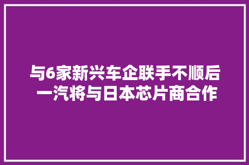 与6家新兴车企联手不顺后 一汽将与日本芯片商合作开拓智能电动车