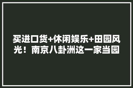 买进口货+休闲娱乐+田园风光！南京八卦洲这一家当园将成为网红打卡地