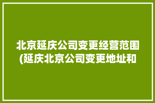 北京延庆公司变更经营范围(延庆北京公司变更地址和经营范围)