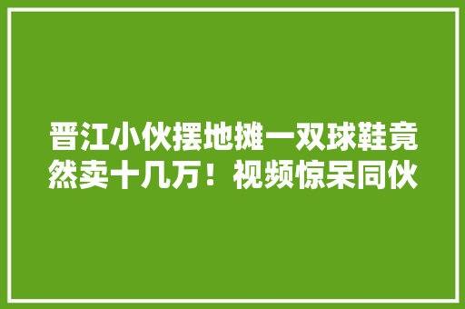 晋江小伙摆地摊一双球鞋竟然卖十几万！视频惊呆同伙圈……