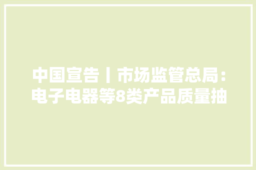 中国宣告丨市场监管总局：电子电器等8类产品质量抽检不合格率10.3%