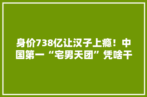 身价738亿让汉子上瘾！中国第一“宅男天团”凭啥干翻腾讯？