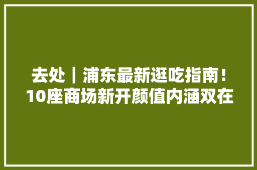 去处｜浦东最新逛吃指南！10座商场新开颜值内涵双在线！